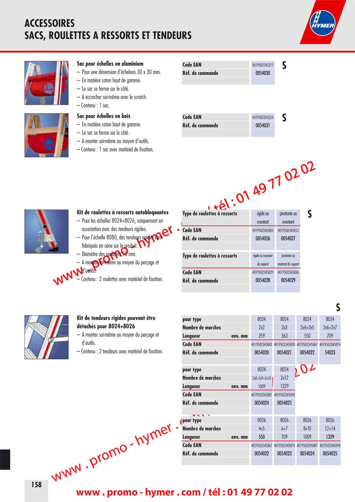 ACCESSOIRES 
SACS, ROULETTES A RESSORTS ET TENDEURS 


Sac pour &eacute;chelles en aluminium Code EAN 4019502345317 

S 

&ndash; Pour une dimension d&lsquo;&eacute;chelons 30 x 30 mm. R&eacute;f. de commande 0054030 
&ndash; En mati&egrave;re coton haut de gamme. 
&ndash; Le sac se ferme sur le c&ocirc;t&eacute;. 
&ndash; A accrocher soi-m&ecirc;me avec le scratch. 
&ndash; Contenu : 1 sac. 
Sac pour &eacute;chelles en bois Code EAN 4019502345324 

S 

&ndash; En mati&egrave;re coton haut de gamme. R&eacute;f. de commande 0054031 
&ndash; Le sac se ferme sur le c&ocirc;t&eacute;. 
&ndash; A monter soi-m&ecirc;me au moyen d&lsquo;outils. 
&ndash; Contenu : 1 sac avec mat&eacute;riel de fixation. 
Kit de roulettes &agrave; ressorts auto bloquantes Type de roulettes &agrave; ressorts rigide au pivotante au 

S 

&ndash; Pour les &eacute;chelles 8024+8026, uniquement en 
montant montant 
association avec des tendeurs rigides. Code EAN 4019502345805 4019502345812 


&ndash; Pour l&lsquo;&eacute;chelle 8080, des tendeurs rigides sont R&eacute;f. de commande 0054026 0054027 
fabriqu&eacute;s en s&eacute;rie sur le produit. 
&ndash; Diam&egrave;tre des roulettes 50 mm. 
Type de roulettes &agrave; ressorts rigide au montant pivotante au 

&ndash; A monter soi-m&ecirc;me au moyen du per&ccedil;age et 
de support montant de support 
d&lsquo;outils. Code EAN 4019502345829 4019502345836 

&ndash; Contenu : 2 roulettes avec mat&eacute;riel de fixation. 
R&eacute;f. de commande 0054028 0054029 

S 



Kit de tendeurs rigides pouvant &ecirc;tre 
d&eacute;tach&eacute;s pour 8024+8026 
&ndash; A monter soi-m&ecirc;me au moyen du per&ccedil;age et 
d&lsquo;outils. 
&ndash; Contenu : 2 tend
